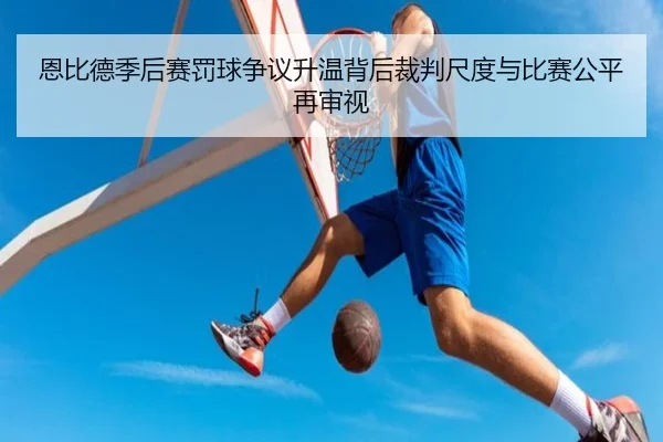 恩比德季后赛罚球争议升温背后裁判尺度与比赛公平再审视