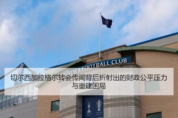切尔西加拉格尔转会传闻背后折射出的财政公平压力与重建困局