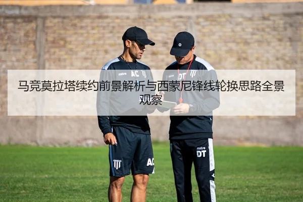 马竞莫拉塔续约前景解析与西蒙尼锋线轮换思路全景观察