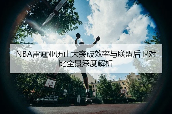 NBA雷霆亚历山大突破效率与联盟后卫对比全景深度解析