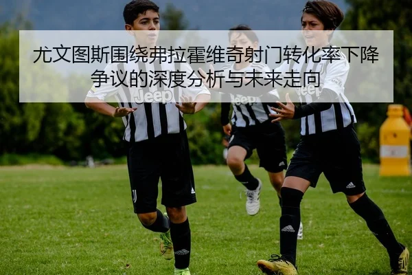 尤文图斯围绕弗拉霍维奇射门转化率下降争议的深度分析与未来走向