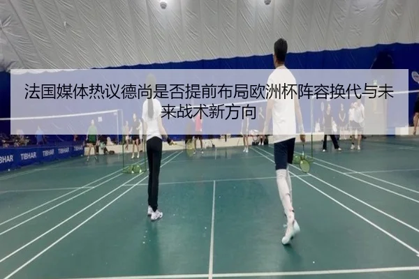 法国媒体热议德尚是否提前布局欧洲杯阵容换代与未来战术新方向